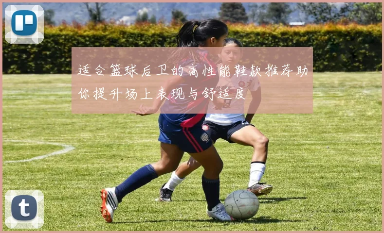 适合篮球后卫的高性能鞋款推荐助你提升场上表现与舒适度