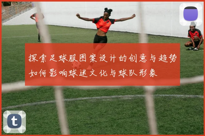 探索足球服图案设计的创意与趋势如何影响球迷文化与球队形象