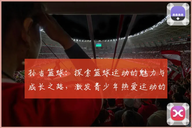 孙吉篮球：探索篮球运动的魅力与成长之路，激发青少年热爱运动的激情