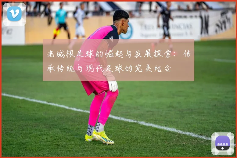 老城根足球的崛起与发展探索：传承传统与现代足球的完美结合