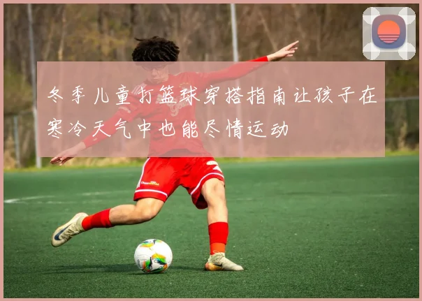 冬季儿童打篮球穿搭指南让孩子在寒冷天气中也能尽情运动