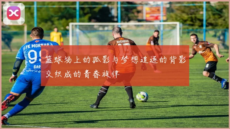 篮球场上的孤影与梦想追逐的背影交织成的青春旋律