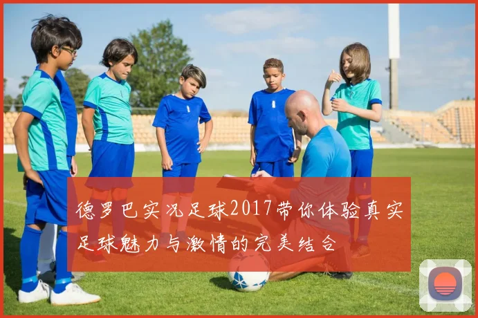 德罗巴实况足球2017带你体验真实足球魅力与激情的完美结合