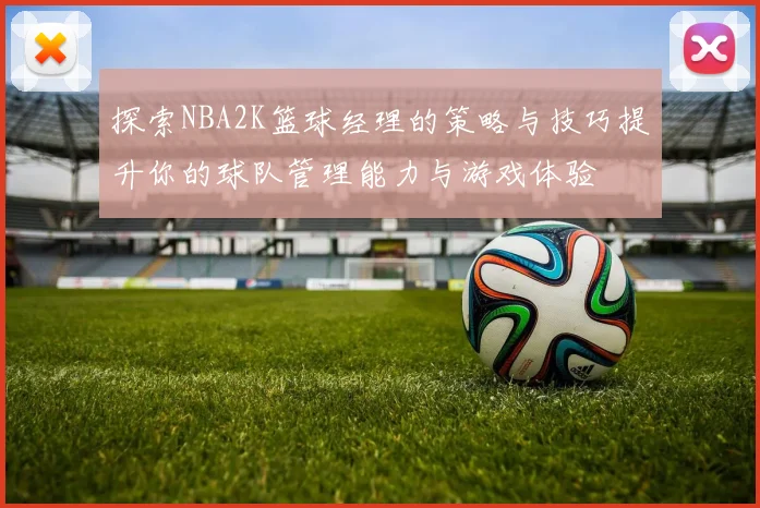 探索NBA2K篮球经理的策略与技巧提升你的球队管理能力与游戏体验