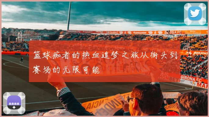 篮球痴者的热血追梦之旅从街头到赛场的无限可能