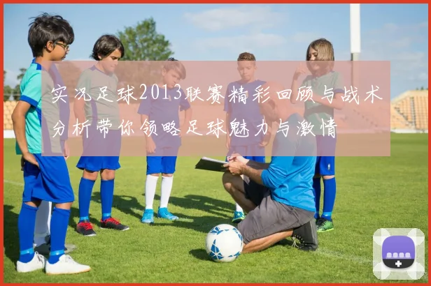 实况足球2013联赛精彩回顾与战术分析带你领略足球魅力与激情