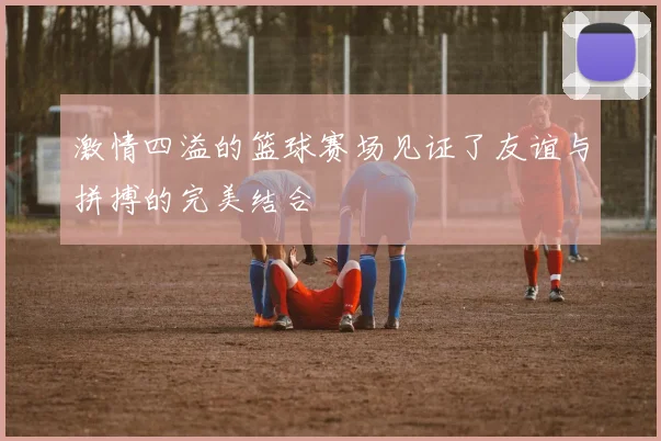 激情四溢的篮球赛场见证了友谊与拼搏的完美结合