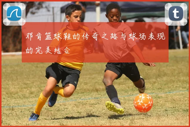 邓肯篮球鞋的传奇之路与球场表现的完美结合