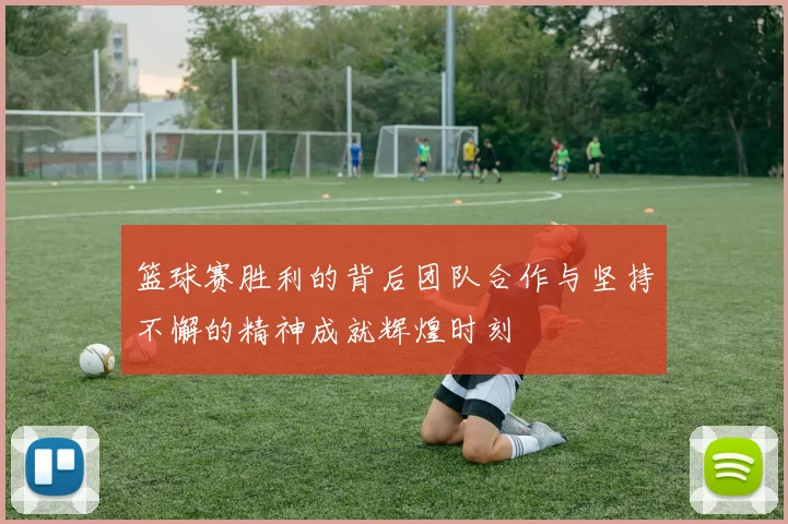 篮球赛胜利的背后团队合作与坚持不懈的精神成就辉煌时刻