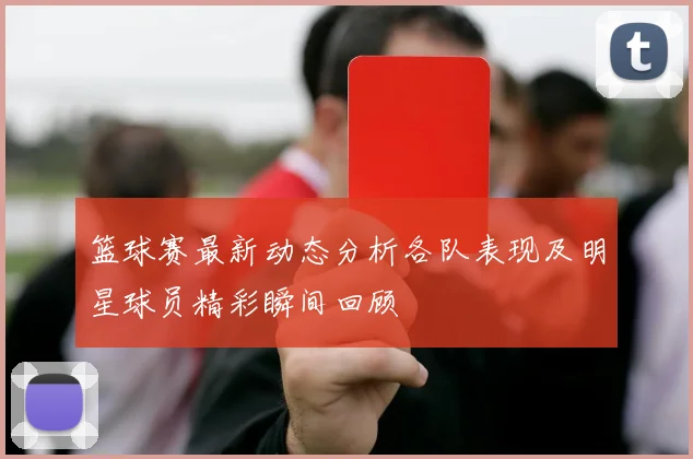 篮球赛最新动态分析各队表现及明星球员精彩瞬间回顾